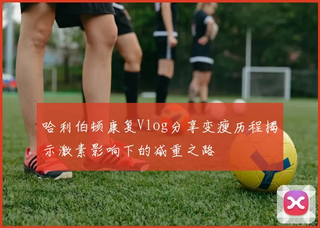 哈利伯顿康复Vlog分享变瘦历程揭示激素影响下的减重之路