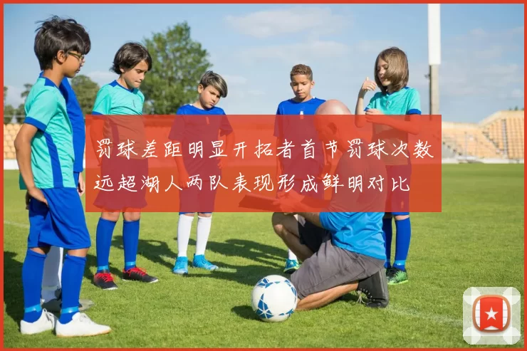 罚球差距明显开拓者首节罚球次数远超湖人两队表现形成鲜明对比