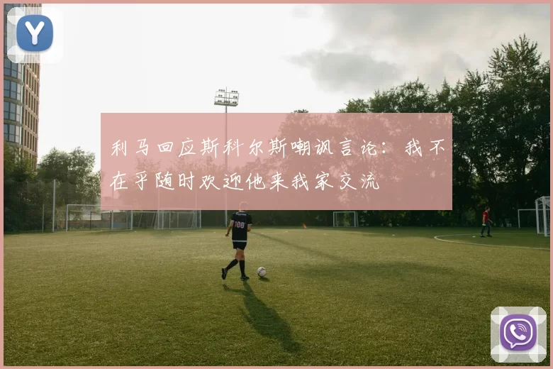 利马回应斯科尔斯嘲讽言论：我不在乎随时欢迎他来我家交流