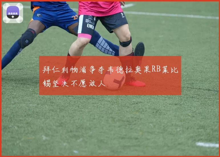 拜仁利物浦争夺韦德拉奥果RB莱比锡坚决不愿放人