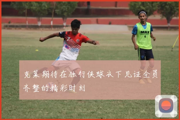 克莱期待在独行侠球衣下见证全员齐整的精彩时刻