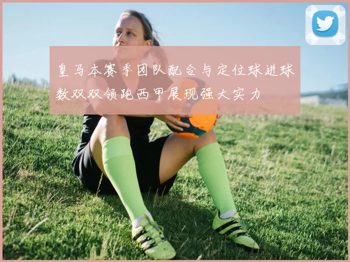 皇马本赛季团队配合与定位球进球数双双领跑西甲展现强大实力