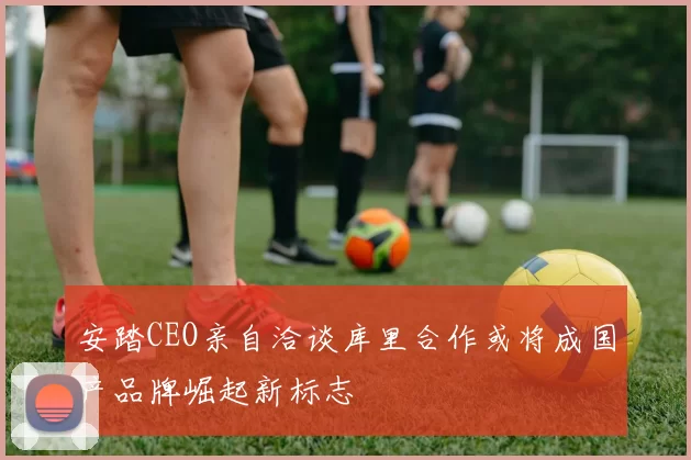 安踏CEO亲自洽谈库里合作或将成国产品牌崛起新标志