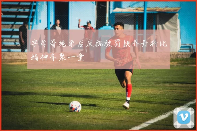 字母哥绝杀后庆祝被罚款乔丹科比精神齐聚一堂