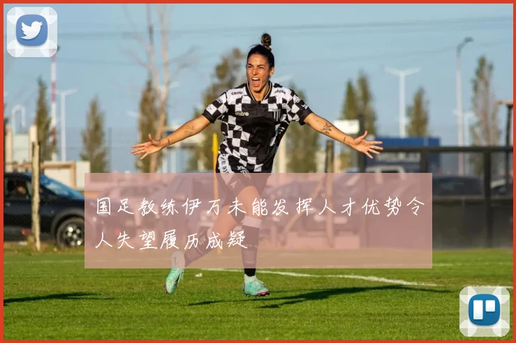 国足教练伊万未能发挥人才优势令人失望履历成疑