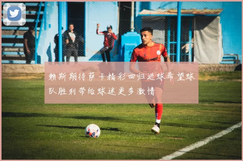 赖斯期待萨卡精彩回归进球希望球队胜利带给球迷更多激情