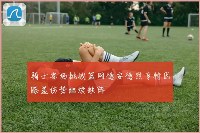 骑士客场挑战篮网德安德烈亨特因膝盖伤势继续缺阵