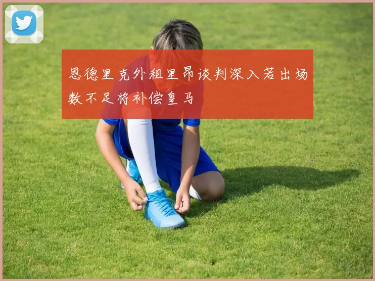 恩德里克外租里昂谈判深入若出场数不足将补偿皇马